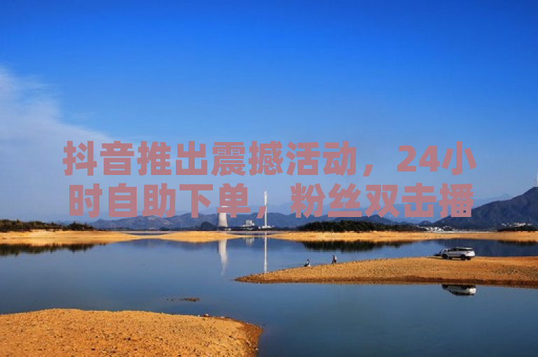 抖音推出震撼活动，24小时自助下单，粉丝双击播放仅需0.01元！