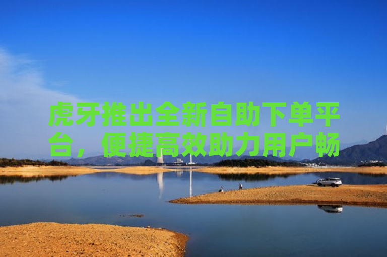 虎牙推出全新自助下单平台，便捷高效助力用户畅享直播服务