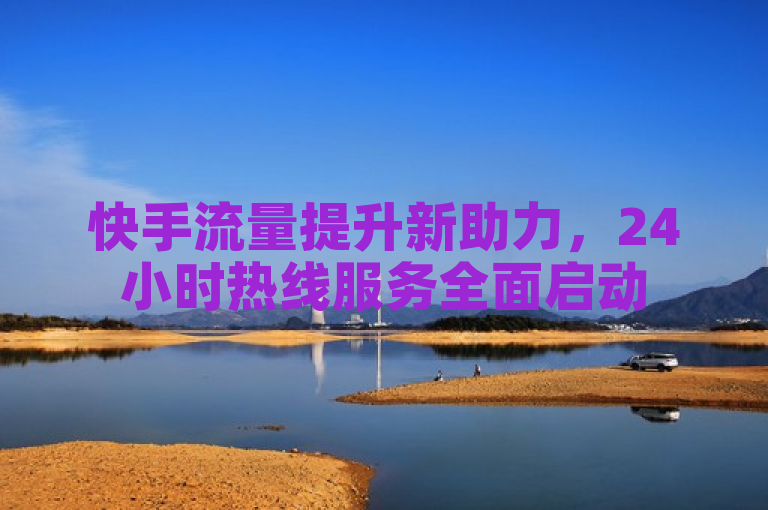快手流量提升新助力，24小时热线服务全面启动
