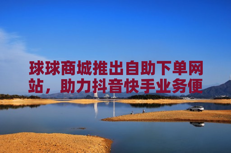 球球商城推出自助下单网站，助力抖音快手业务便捷管理