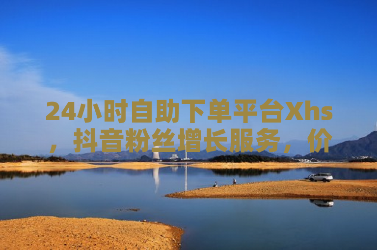 24小时自助下单平台Xhs，抖音粉丝增长服务，价格亲民新低