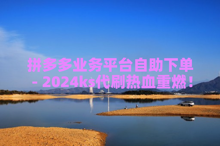 拼多多业务平台自助下单 - 2024ks代刷热血重燃！