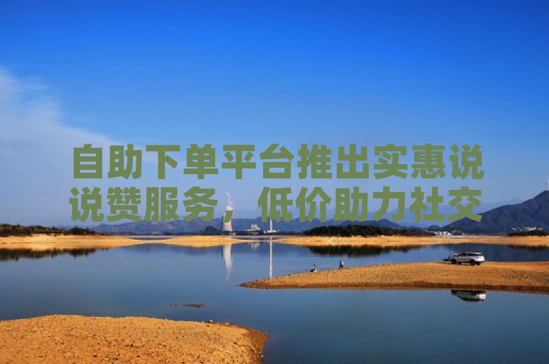 自助下单平台推出实惠说说赞服务，低价助力社交互动