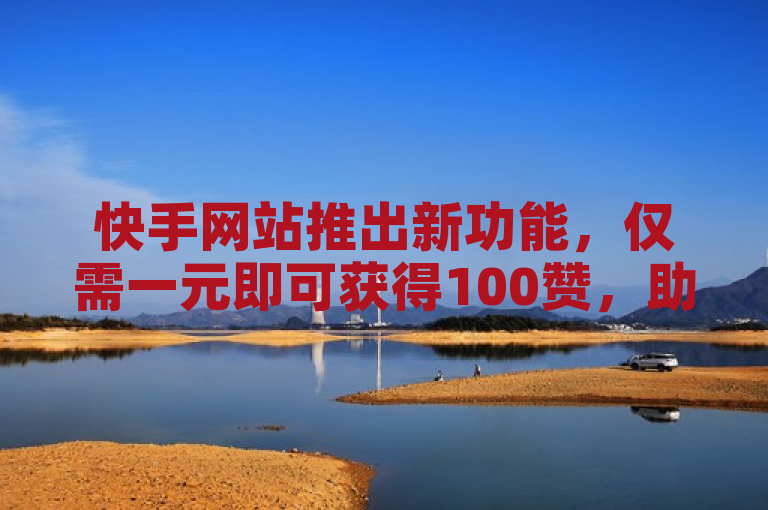 快手网站推出新功能，仅需一元即可获得100赞，助力内容创作者提升曝光度