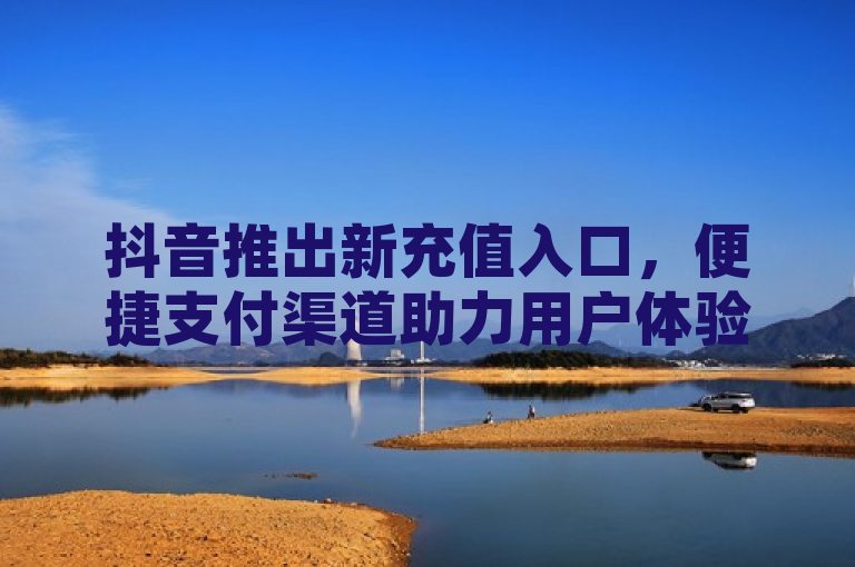 抖音推出新充值入口，便捷支付渠道助力用户体验升级