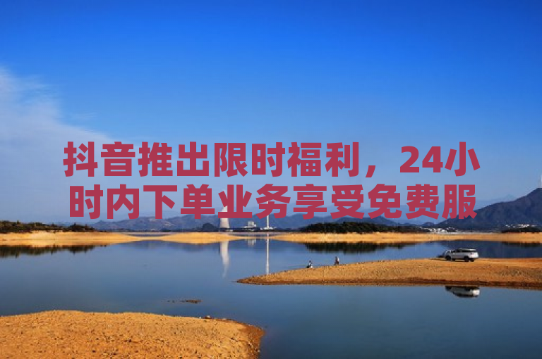 抖音推出限时福利，24小时内下单业务享受免费服务，承诺品质保障