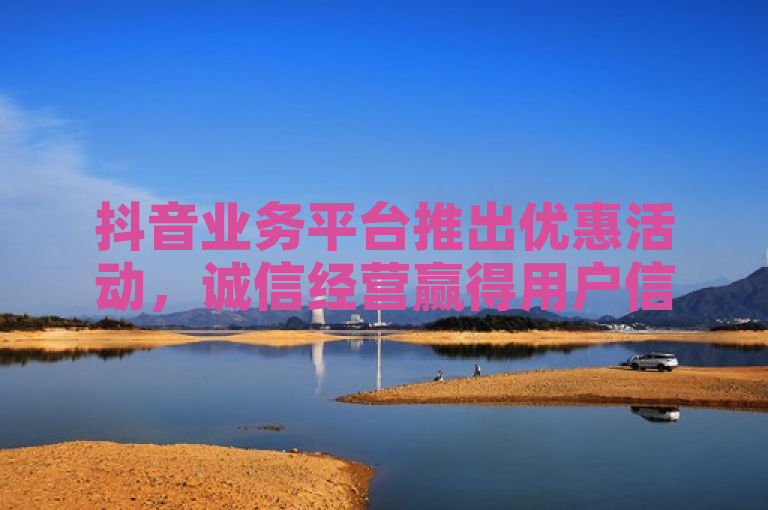 抖音业务平台推出优惠活动，诚信经营赢得用户信赖