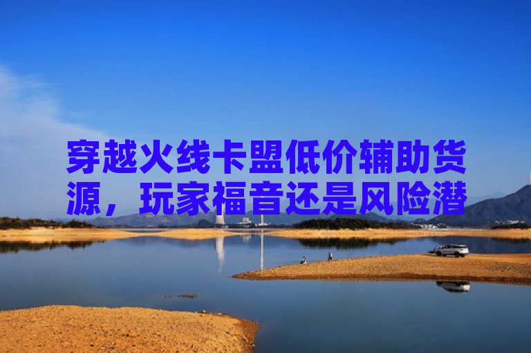 穿越火线卡盟低价辅助货源，玩家福音还是风险潜伏？