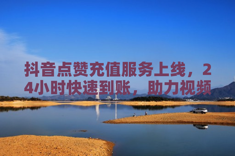 抖音点赞充值服务上线，24小时快速到账，助力视频热度飙升！