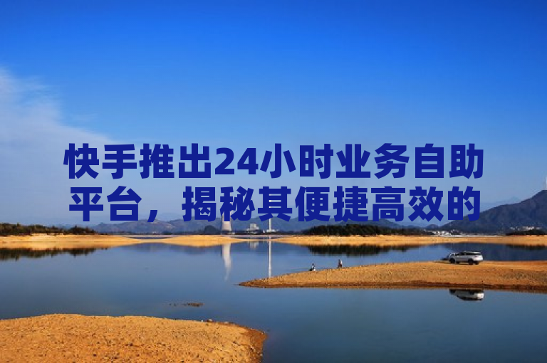 快手推出24小时业务自助平台，揭秘其便捷高效的服务模式，2025年必学新技能！