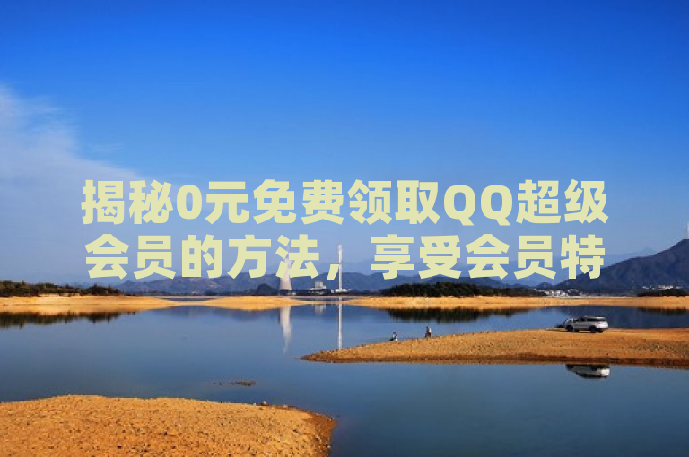揭秘0元免费领取QQ超级会员的方法，享受会员特权不再难！