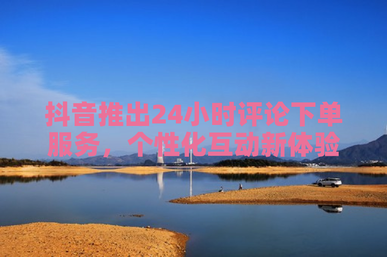 抖音推出24小时评论下单服务，个性化互动新体验