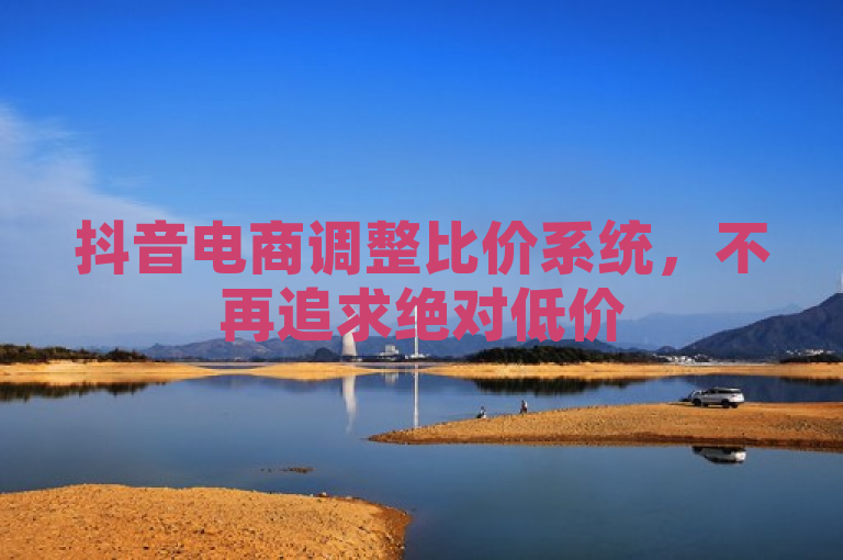 抖音电商调整比价系统，不再追求绝对低价