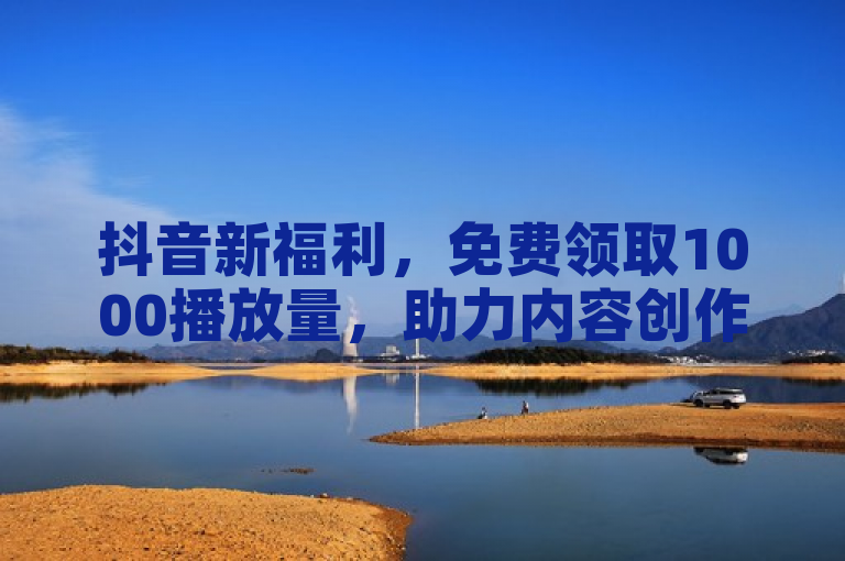 抖音新福利，免费领取1000播放量，助力内容创作者快速增长