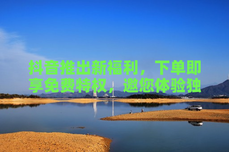 抖音推出新福利，下单即享免费特权，邀您体验独家服务！