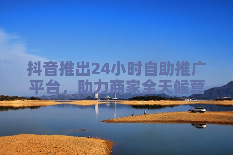 抖音推出24小时自助推广平台，助力商家全天候营销无间断
