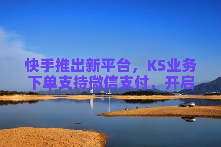 快手推出新平台，KS业务下单支持微信支付，开启无界探索