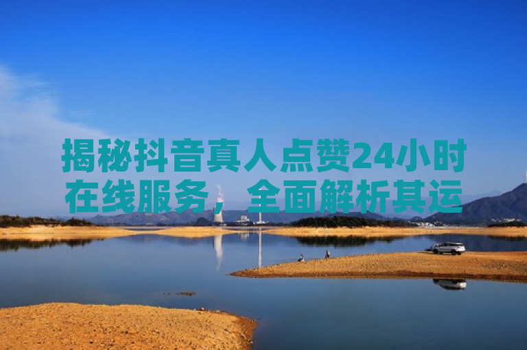 揭秘抖音真人点赞24小时在线服务，全面解析其运作机制