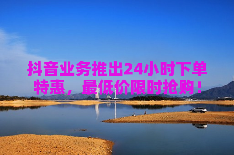 抖音业务推出24小时下单特惠，最低价限时抢购！