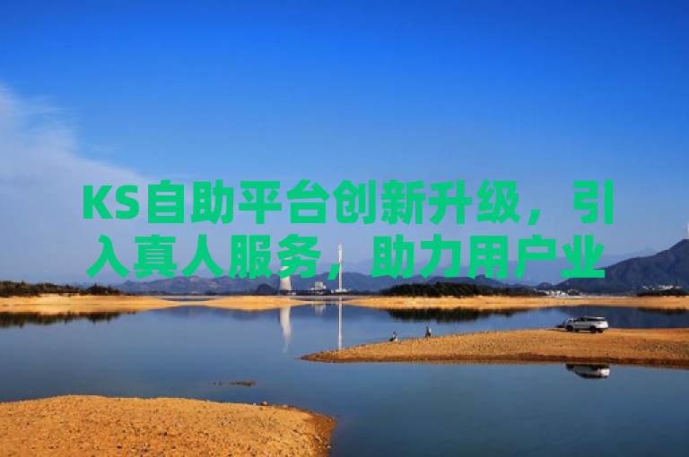 KS自助平台创新升级，引入真人服务，助力用户业务效率飞跃