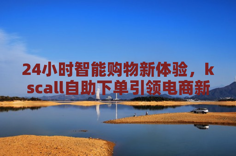 24小时智能购物新体验，kscall自助下单引领电商新潮流
