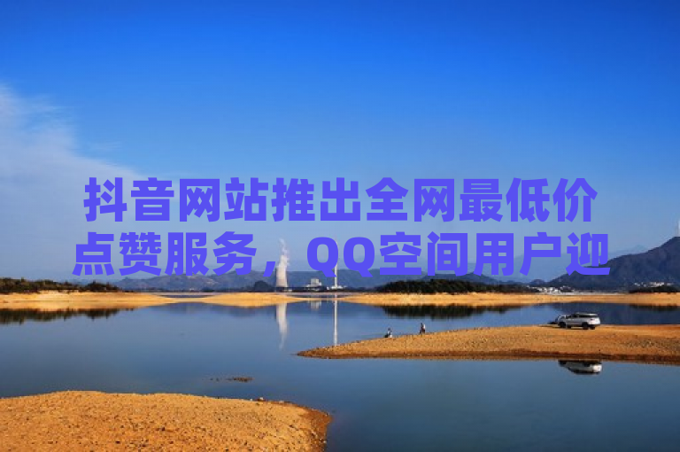 抖音网站推出全网最低价点赞服务，QQ空间用户迎来增加点赞次数新途径