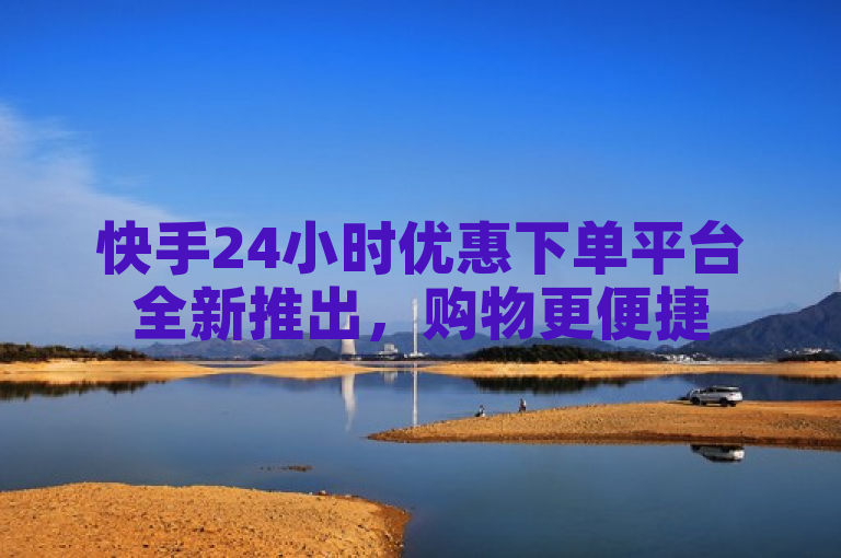 快手24小时优惠下单平台全新推出，购物更便捷