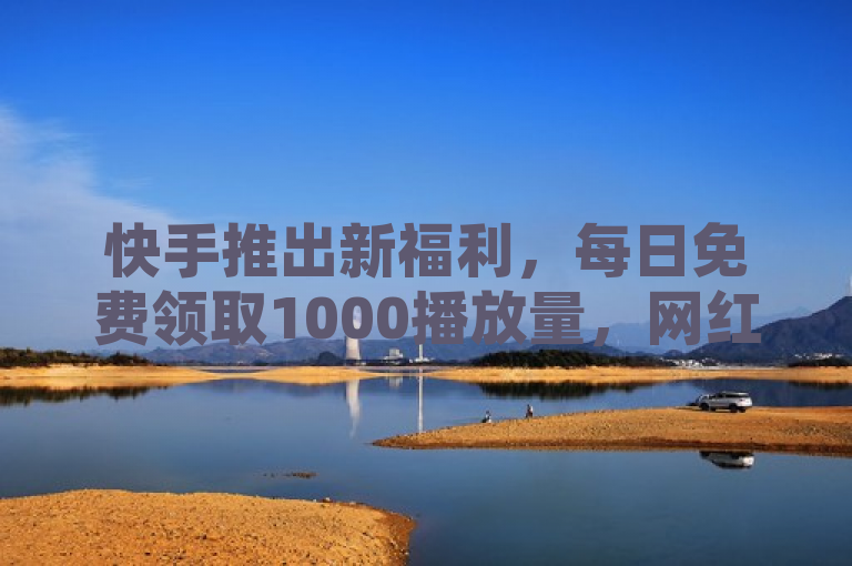 快手推出新福利，每日免费领取1000播放量，网红商城APP邀您探索无限可能