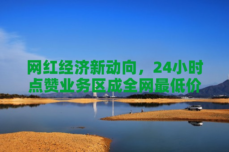 网红经济新动向，24小时点赞业务区成全网最低价货源集散地