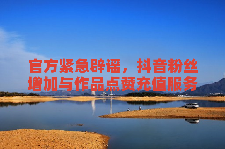 官方紧急辟谣，抖音粉丝增加与作品点赞充值服务，全民K歌刷试听网站涉嫌欺诈
