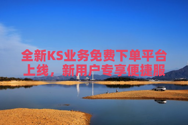 全新KS业务免费下单平台上线，新用户专享便捷服务体验！