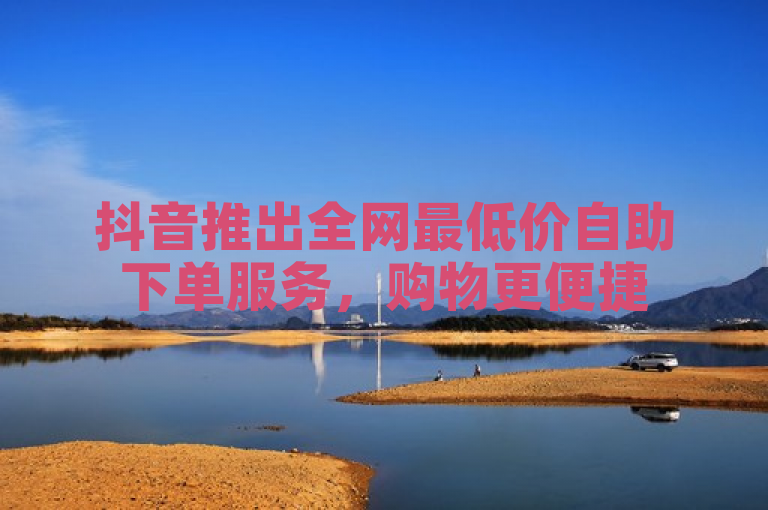 抖音推出全网最低价自助下单服务，购物更便捷