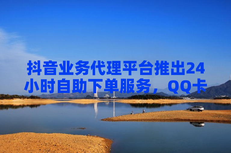 抖音业务代理平台推出24小时自助下单服务，QQ卡盟提供1元购买100个KS特价作品双击优惠