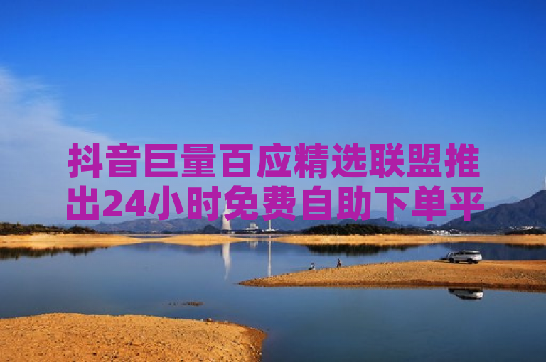 抖音巨量百应精选联盟推出24小时免费自助下单平台，全网领先互赞互助服务