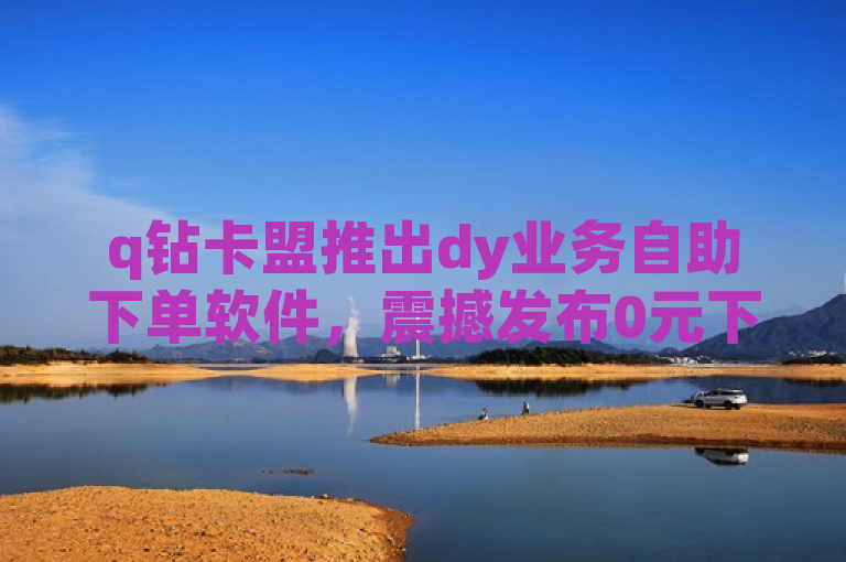 q钻卡盟推出dy业务自助下单软件，震撼发布0元下单专区！