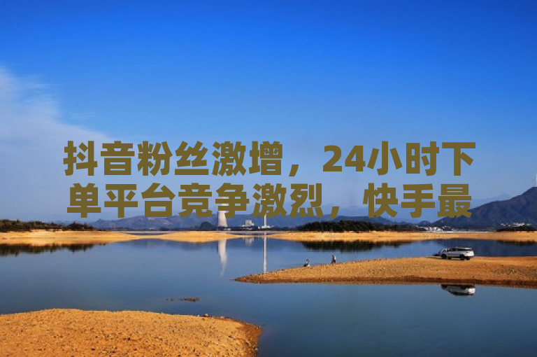抖音粉丝激增，24小时下单平台竞争激烈，快手最低价与微信支付新动态