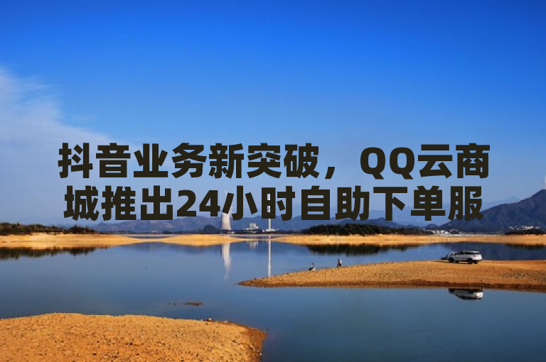 抖音业务新突破，QQ云商城推出24小时自助下单服务，低价获10万赞