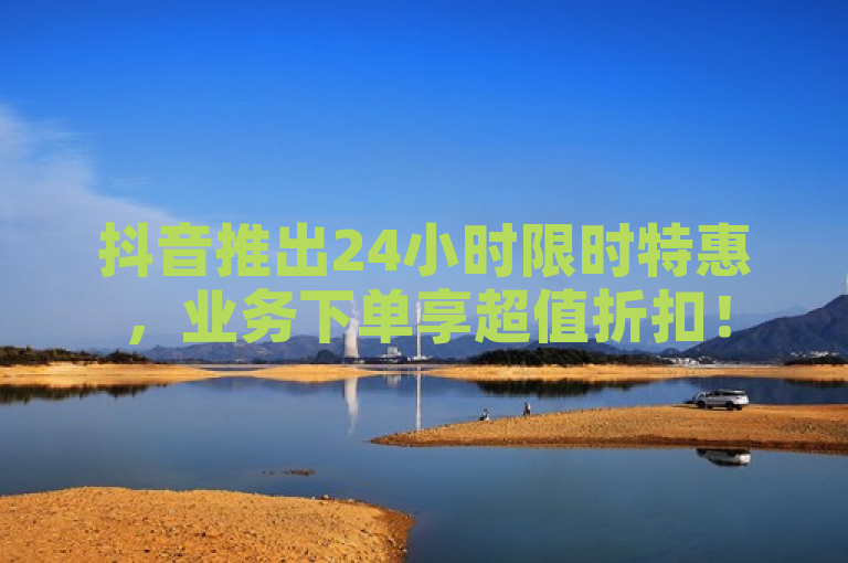 抖音推出24小时限时特惠，业务下单享超值折扣！