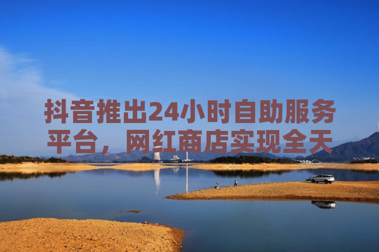 抖音推出24小时自助服务平台，网红商店实现全天候自助购物