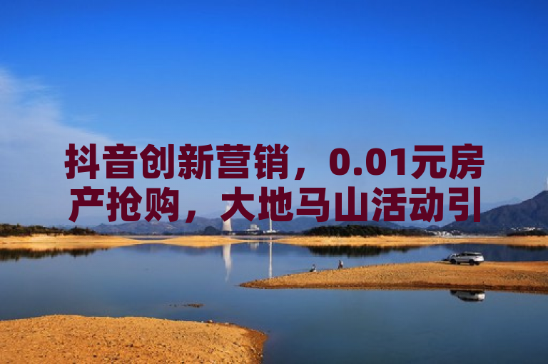 抖音创新营销，0.01元房产抢购，大地马山活动引爆粉丝热情！，简洁明了地概括了新闻的核心内容，突出了抖音平台的创新营销方式和大地马山房产活动的吸引力。同时，标题中的数字0.01元形成了强烈的视觉冲击，引发了读者的好奇心和点击欲望。