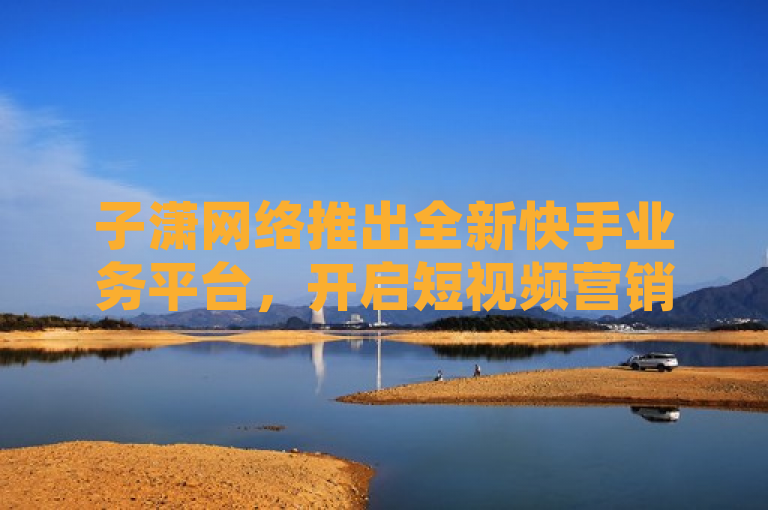 子潇网络推出全新快手业务平台，开启短视频营销新篇章