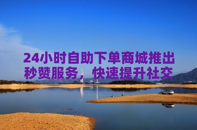 24小时自助下单商城推出秒赞服务，快速提升社交媒体互动