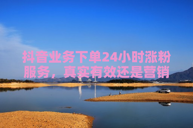 抖音业务下单24小时涨粉服务，真实有效还是营销噱头？