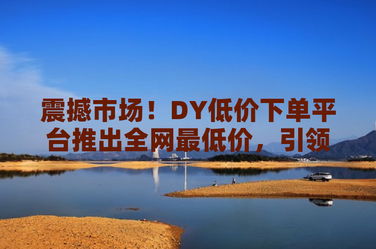 震撼市场！DY低价下单平台推出全网最低价，引领新一轮购物狂潮，旨在吸引潜在顾客的注意力，强调了DY平台在价格方面的竞争优势。通过使用震撼市场和全网最低价这样的词汇，营造出一种紧迫感和独家优惠的氛围，促使读者想要了解更多信息或立即采取行动。同时，引领新一轮购物狂潮这一表述也暗示了该平台可能成为未来购物趋势的领导者，进一步增加了新闻标题的吸引力。