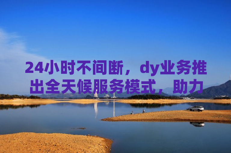 24小时不间断，dy业务推出全天候服务模式，助力企业成功