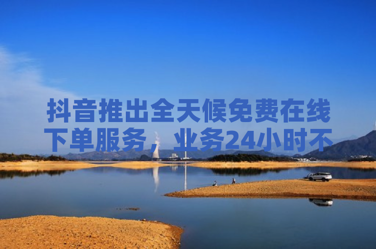 抖音推出全天候免费在线下单服务，业务24小时不打烊！