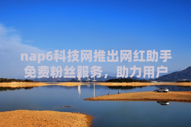 nap6科技网推出网红助手免费粉丝服务，助力用户轻松增粉