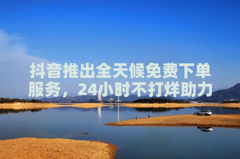 抖音推出全天候免费下单服务，24小时不打烊助力业务增长