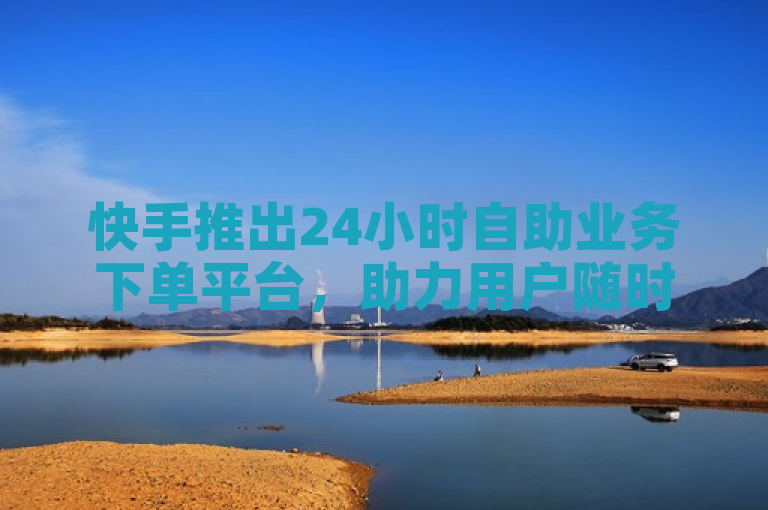 快手推出24小时自助业务下单平台，助力用户随时随地高效操作