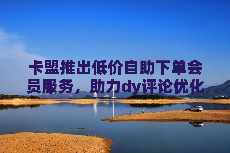 卡盟推出低价自助下单会员服务，助力dy评论优化公司提升效率